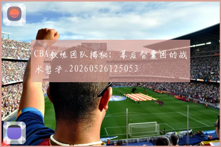 CBA教练团队揭秘：幕后智囊团的战术哲学_20260526125053