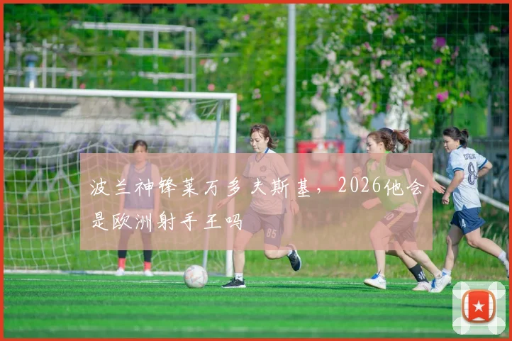 波兰神锋莱万多夫斯基,2026他会是欧洲射手王吗