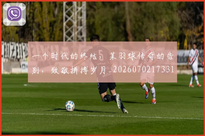 一个时代的终结，某羽球传奇的告别，致敬拼搏岁月_20260702173313