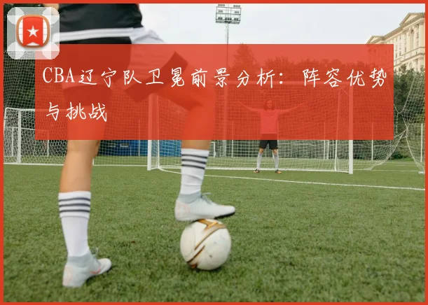 CBA辽宁队卫冕前景分析:阵容优势与挑战