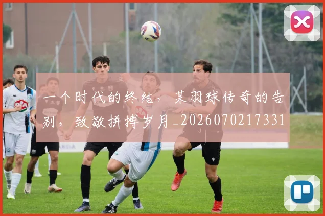 一个时代的终结，某羽球传奇的告别，致敬拼搏岁月_20260702173313