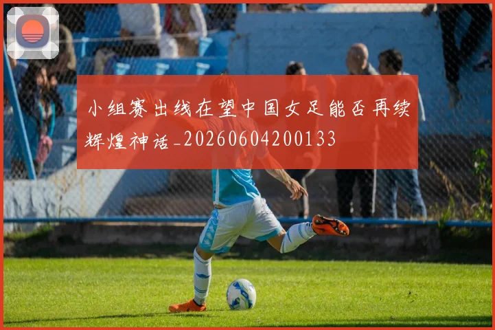 小组赛出线在望中国女足能否再续辉煌神话_20260604200133