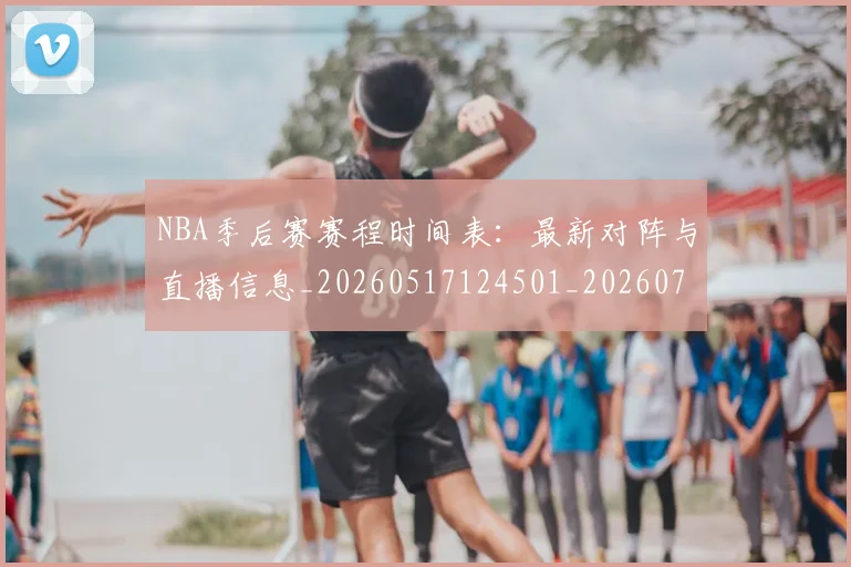 NBA季后赛赛程时间表：最新对阵与直播信息_20260517124501_20260702164817