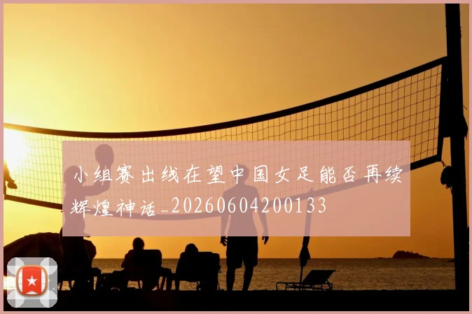 小组赛出线在望中国女足能否再续辉煌神话_20260604200133