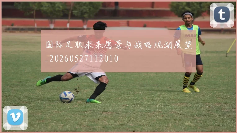 国际足联未来愿景与战略规划展望_20260527112010